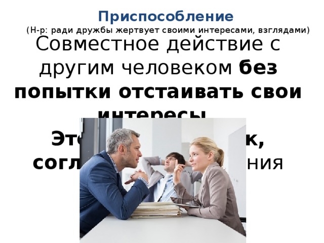 Приспособление   (Н-р: ради дружбы жертвует своими интересами, взглядами) Совместное действие с другим человеком без попытки отстаивать свои интересы . Это стиль уступок, согласия и принесения себя в жертву. 