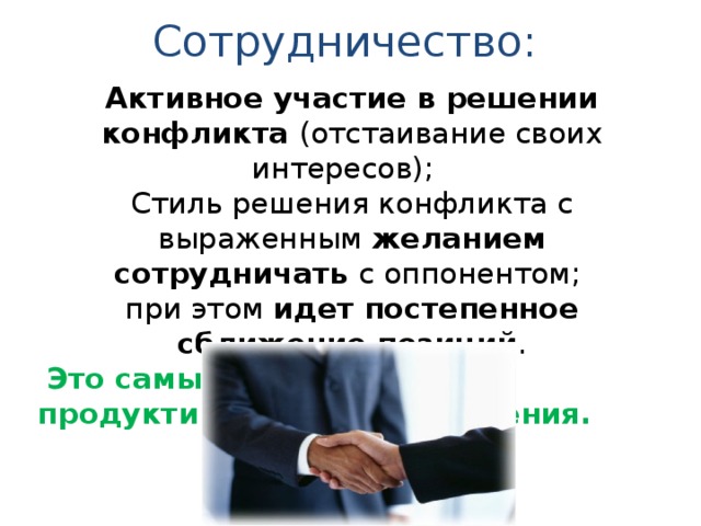 Сотрудничество: Активное участие в решении конфликта (отстаивание своих интересов); Стиль решения конфликта с выраженным желанием сотрудничать с оппонентом; при этом идет постепенное сближение позиций .  Это самый сложный, но продуктивный стиль поведения. 