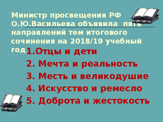 Министр просвещения РФ О.Ю.Васильева объявила пять направлений тем итогового сочинения на 2018/19 учебный год 1.Отцы и дети 2. Мечта и реальность 3. Месть и великодушие 4. Искусство и ремесло 5. Доброта и жестокость 
