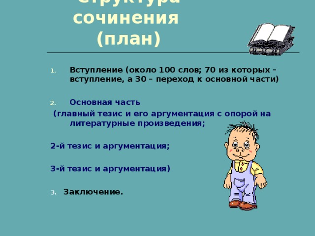 Структура сочинения  (план) Вступление (около 100 слов; 70 из которых – вступление, а 30 – переход к основной части)  Основная часть  (главный тезис и его аргументация с опорой на литературные произведения;  2-й тезис и аргументация;  3-й тезис и аргументация)  3. Заключение. 