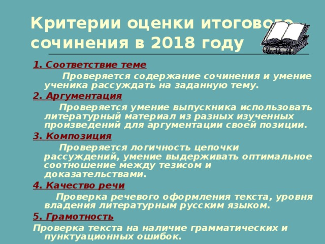 Критерии оценки итогового сочинения в 2018 году 1. Соответствие теме  Проверяется содержание сочинения и умение ученика рассуждать на заданную тему. 2. Аргументация  Проверяется умение выпускника использовать литературный материал из разных изученных произведений для аргументации своей позиции. 3. Композиция  Проверяется логичность цепочки рассуждений, умение выдерживать оптимальное соотношение между тезисом и доказательствами. 4. Качество речи  Проверка речевого оформления текста, уровня владения литературным русским языком. 5. Грамотность Проверка текста на наличие грамматических и пунктуационных ошибок.         