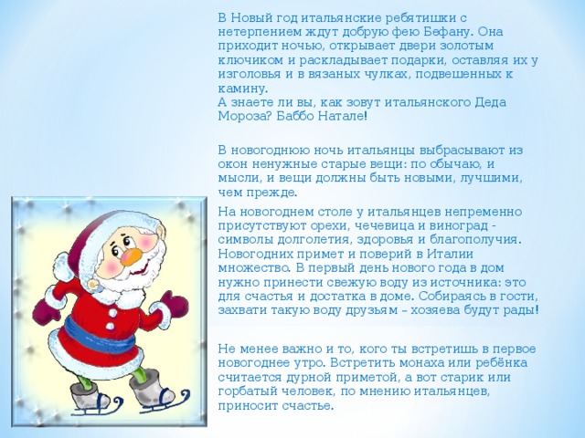 В Новый год итальянские ребятишки с нетерпением ждут добрую фею Бефану. Она приходит ночью, открывает двери золотым ключиком и раскладывает подарки, оставляя их у изголовья и в вязаных чулках, подвешенных к камину.  А знаете ли вы, как зовут итальянского Деда Мороза? Баббо Натале!  В новогоднюю ночь итальянцы выбрасывают из окон ненужные старые вещи: по обычаю, и мысли, и вещи должны быть новыми, лучшими, чем прежде.   На новогоднем столе у итальянцев непременно присутствуют орехи, чечевица и виноград - символы долголетия, здоровья и благополучия. Новогодних примет и поверий в Италии множество. В первый день нового года в дом нужно принести свежую воду из источника: это для счастья и достатка в доме. Собираясь в гости, захвати такую воду друзьям – хозяева будут рады! Не менее важно и то, кого ты встретишь в первое новогоднее утро. Встретить монаха или ребёнка считается дурной приметой, а вот старик или горбатый человек, по мнению итальянцев, приносит счастье.    