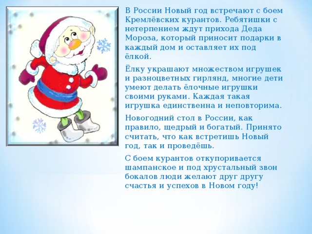 В России Новый год встречают с боем Кремлёвских курантов. Ребятишки с нетерпением ждут прихода Деда Мороза, который приносит подарки в каждый дом и оставляет их под ёлкой. Ёлку украшают множеством игрушек и разноцветных гирлянд, многие дети умеют делать ёлочные игрушки своими руками. Каждая такая игрушка единственна и неповторима. Новогодний стол в России, как правило, щедрый и богатый. Принято считать, что как встретишь Новый год, так и проведёшь. С боем курантов откупоривается шампанское и под хрустальный звон бокалов люди желают друг другу счастья и успехов в Новом году! 