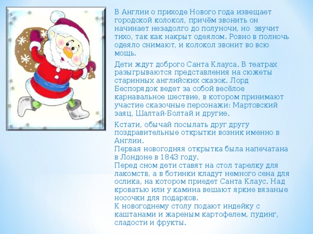 В Англии о приходе Нового года извещает городской колокол, причём звонить он начинает незадолго до полуночи, но звучит тихо, так как накрыт одеялом. Ровно в полночь одеяло снимают, и колокол звонит во всю мощь. Дети ждут доброго Санта Клауса. В театрах разыгрываются представления на сюжеты старинных английских сказок. Лорд Беспорядок ведет за собой весёлое карнавальное шествие, в котором принимают участие сказочные персонажи: Мартовский заяц, Шалтай-Болтай и другие. Кстати, обычай посылать друг другу поздравительные открытки возник именно в Англии.  Первая новогодняя открытка была напечатана в Лондоне в 1843 году.  Перед сном дети ставят на стол тарелку для лакомств, а в ботинки кладут немного сена для ослика, на котором приедет Санта Клаус. Над кроватью или у камина вешают яркие вязаные носочки для подарков.  К новогоднему столу подают индейку с каштанами и жареным картофелем, пудинг, сладости и фрукты. 