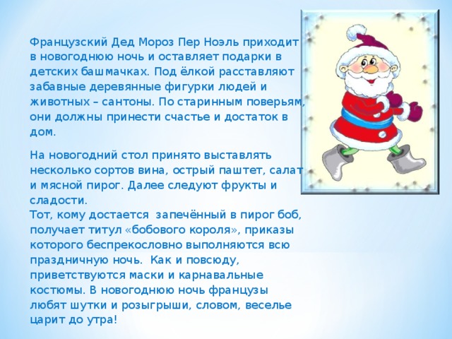   Французский Дед Мороз Пер Ноэль приходит в новогоднюю ночь и оставляет подарки в детских башмачках. Под ёлкой расставляют забавные деревянные фигурки людей и животных – сантоны. По старинным поверьям, они должны принести счастье и достаток в дом. На новогодний стол принято выставлять несколько сортов вина, острый паштет, салат и мясной пирог. Далее следуют фрукты и сладости.  Тот, кому достается запечённый в пирог боб, получает титул «бобового короля», приказы которого беспрекословно выполняются всю праздничную ночь. Как и повсюду, приветствуются маски и карнавальные костюмы. В новогоднюю ночь французы любят шутки и розыгрыши, словом, веселье царит до утра!       