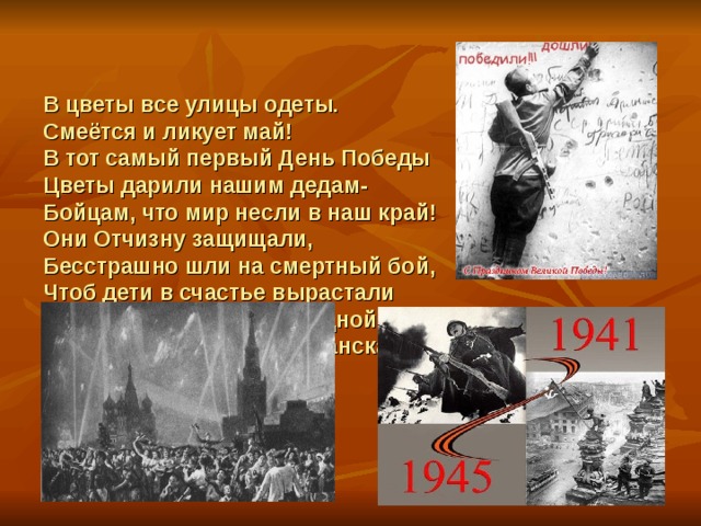 В цветы все улицы одеты.  Смеётся и ликует май!  В тот самый первый День Победы  Цветы дарили нашим дедам-  Бойцам, что мир несли в наш край!  Они Отчизну защищали,  Бесстрашно шли на смертный бой,  Чтоб дети в счастье вырастали  В стране свободной и родной.  М. Познанская     
