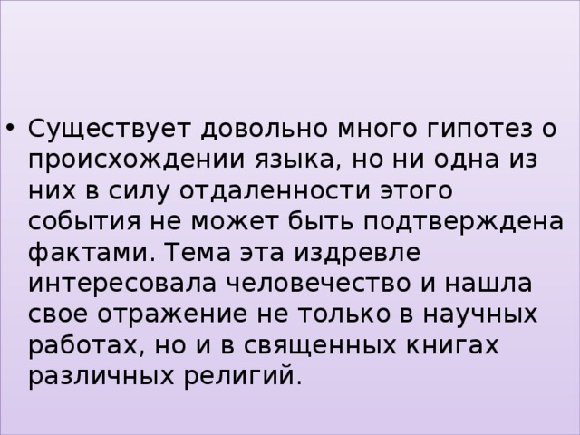 Существует довольно много гипотез о происхождении языка, но ни одна из них в силу отдаленности этого события не может быть подтверждена фактами. Тема эта издревле интересовала человечество и нашла свое отражение не только в научных работах, но и в священных книгах различных религий. 
