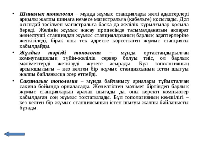 Шиналық топология – мұнда жұмыс станциялары желі адаптерлері арқылы жалпы шинаға немесе магистральға (кабельге) қосылады. Дәл осындай тәсілмен магистральға басқа да желілік құрылғылар қосыла береді. Желінің жұмыс жасау процесінде тасымалданатын ақпарат жөнелтуші станциядан жұмыс станцияларының барлық адаптерлеріне жеткізіледі, бірақ оны тек адресте көрсетілген жұмыс станциясы қабылдайды. Жұлдыз тәрізді топология – мұнда ортақтандырылған коммутациялық түйін-желілік сервер болуы тиіс, ол барлық мәліметтерді жеткізуді жүзеге асырады. Бұл топологияның артықшылығы – кез келген бір жұмыс станциясының істен шығуы жалпы байланысқа әсер етпейді. Сақиналық топология – мұнда байланысу арналары тұйықталған сақина бойында орналасады. Жөнелтілген мәлімет біртіндеп барлық жұмыс станцияларын аралап шығады да, оны керекті компьютер қабылдаған соң жұмыс тоқтатылады. Бұл топологияның кемшілігі – кез келген бір жұмыс станциясының істен шығуы жалпы байланысты бұзады.  
