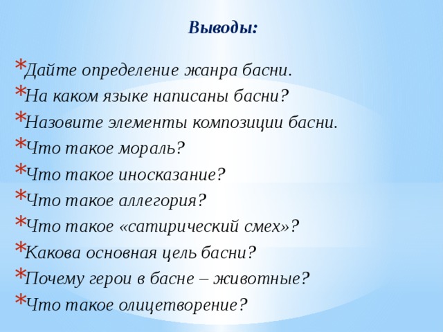 Выводы:  Дайте определение жанра басни. На каком языке написаны басни? Назовите элементы композиции басни. Что такое мораль? Что такое иносказание? Что такое аллегория? Что такое «сатирический смех»? Какова основная цель басни? Почему герои в басне – животные? Что такое олицетворение?   