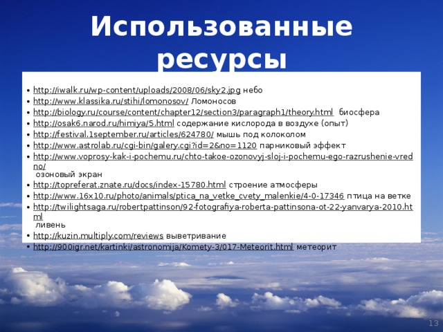 Использованные ресурсы  http://iwalk.ru/wp-content/uploads/2008/06/sky2.jpg небо http://www.klassika.ru/stihi/lomonosov/ Ломоносов http://biology.ru/course/content/chapter12/section3/paragraph1/theory.html биосфера http://osak6.narod.ru/himiya/5.html содержание кислорода в воздухе (опыт) http://festival.1september.ru/articles/624780/ мышь под колоколом http://www.astrolab.ru/cgi-bin/galery.cgi?id=2&no=1120 парниковый эффект http://www.voprosy-kak-i-pochemu.ru/chto-takoe-ozonovyj-sloj-i-pochemu-ego-razrushenie-vredno/ озоновый экран http://topreferat.znate.ru/docs/index-15780.html строение атмосферы http://www.16x10.ru/photo/animals/ptica_na_vetke_cvety_malenkie/4-0-17346 птица на ветке http://twilightsaga.ru/robertpattinson/92-fotografiya-roberta-pattinsona-ot-22-yanvarya-2010.html ливень http://kuzin.multiply.com/reviews выветривание http://900igr.net/kartinki/astronomija/Komety-3/017-Meteorit.html метеорит   