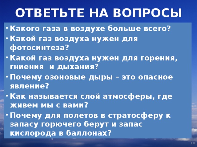 ОТВЕТЬТЕ НА ВОПРОСЫ Какого газа в воздухе больше всего? Какой газ воздуха нужен для фотосинтеза? Какой газ воздуха нужен для горения, гниения и дыхания? Почему озоновые дыры – это опасное явление? Как называется слой атмосферы, где живем мы с вами? Почему для полетов в стратосферу к запасу горючего берут и запас кислорода в баллонах?   