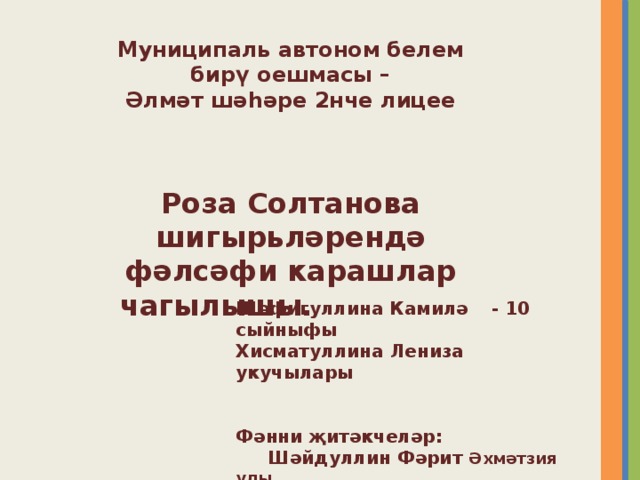 Муниципаль автоном белем  бирү оешмасы –  Әлмәт шәһәре 2нче лицее    Роза Солтанова шигырьләрендә  фәлсәфи карашлар чагылышы. Шәфигуллина Камилә  - 10 сыйныфы Хисматуллина Лениза  укучылары   Фәнни җитәкчеләр:  Шәйдуллин Фәрит Әхмәтзия улы,  Исламова Зәйнәп Насыйбулла кызы 
