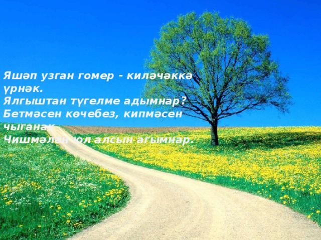 Яшәп узган гомер - киләчәккә үрнәк. Ялгыштан түгелме адымнар? Бетмәсен көчебез, кипмәсен чыганак Чишмәлән юл алсын агымнар. 