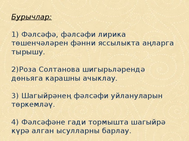Бурычлар:   1) Фәлсәфә, фәлсәфи лирика төшенчәләрен фәнни яссылыкта аңларга тырышу.   2)Роза Солтанова шигырьләрендә дөньяга карашны ачыклау.   3) Шагыйрәнең фәлсәфи уйлануларын төркемләү.   4) Фәлсәфәне гади тормышта шагыйрә күрә алган ысулларны барлау. 