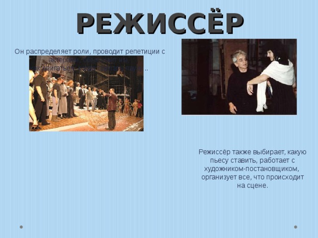 РЕЖИССЁР Он распределяет роли, проводит репетиции с актерами, объясняет им,  как двигаться, когда сделать паузу...   Режиссёр также выбирает, какую пьесу ставить, работает с художником-постановщиком,  организует все, что происходит на сцене. 