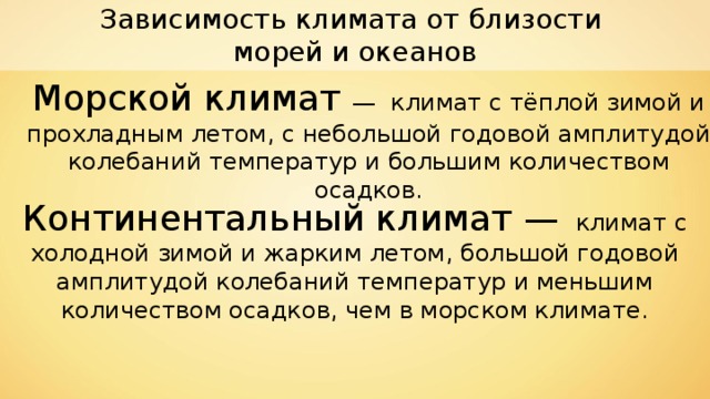 Зависимость климата от близости морей и океанов Морской климат — климат с тёплой зимой и прохладным летом, с небольшой годовой амплитудой колебаний температур и большим количеством осадков. Континентальный климат —  климат с холодной зимой и жарким летом, большой годовой амплитудой колебаний температур и меньшим количеством осадков, чем в морском климате. 