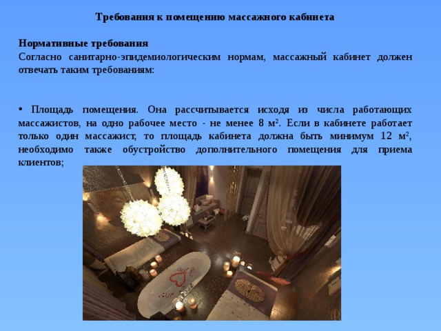 Требования к помещению массажного кабинета  Нормативные требования Согласно санитарно-эпидемиологическим нормам, массажный кабинет должен отвечать таким требованиям:  Площадь помещения. Она рассчитывается исходя из числа работающих массажистов, на одно рабочее место - не менее 8 м². Если в кабинете работает только один массажист, то площадь кабинета должна быть минимум 12 м², необходимо также обустройство дополнительного помещения для приема клиентов; 