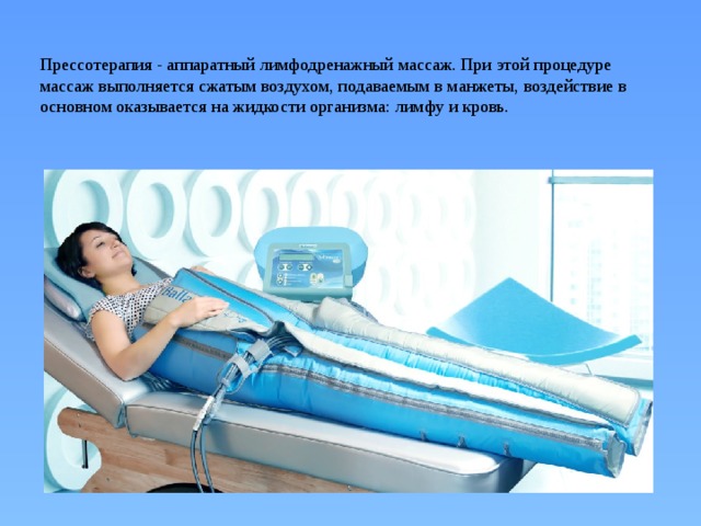 Прессотерапия - аппаратный лимфодренажный массаж. При этой процедуре массаж выполняется сжатым воздухом, подаваемым в манжеты, воздействие в основном оказывается на жидкости организма: лимфу и кровь.   