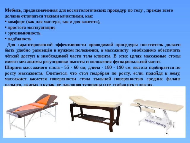 Мебель, предназначенная для косметологических процедур по телу , прежде всего должна отличаться такими качествами, как:  комфорт (как для мастера, так и для клиента),  простота эксплуатации,  эргономичность,  надёжность.  Для гарантированной эффективности проводимой процедуры посетитель должен быть удобно размещён в нужном положении, а массажисту необходимо обеспечить лёгкий доступ к необходимой части тела клиента. В этих целях массажные столы имеют механизмы регулировки высоты и положения функциональной части. Ширина массажного стола - 55 - 60 см, длина - 180 - 190 см, высота подбирается по росту массажиста. Считается, что стол подобран по росту, если, подойдя к нему, массажист касается поверхности стола тыльной поверхностью средних фаланг пальцев, сжатых в кулак, не наклоняя туловища и не сгибая рук в локтях. 