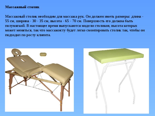 Массажный столик   Массажный столик необходим для массажа рук. Он должен иметь размеры: длина - 55 см, ширина - 30 - 35 см, высота - 65 - 70 см. Поверхность его должна быть полумягкой. В настоящее время выпускаются модели столиков, высота которых может меняться, так что массажисту будет легко смонтировать столик так, чтобы он подходил по росту клиента. 