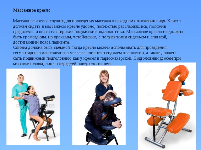 Массажное кресло   Массажное кресло служит для проведения массажа в исходном положении сидя. Клиент должен сидеть в массажном кресле удобно, полностью расслабившись, положив предплечья и кисти на широкие полумягкие подлокотники. Массажное кресло не должно быть громоздким, но прочным, устойчивым, с полумягкими сиденьем и спинкой, достигающей пояса пациента.  Спинка должна быть съёмной, тогда кресло можно использовать для проведения сегментарного или точечного массажа клиента в сидячем положении, а также должен быть подвижный подголовник, как у кресел в парикмахерской. Подголовник удобен при массаже головы, лица и передней поверхности шеи. 