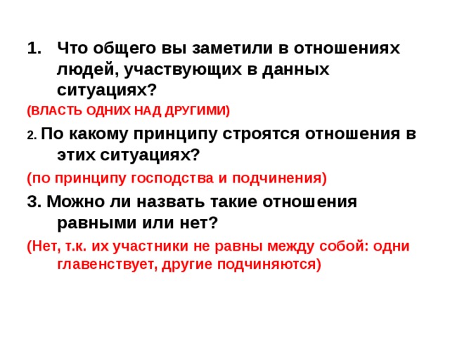 Что общего вы заметили в отношениях людей, участвующих в данных ситуациях? (ВЛАСТЬ ОДНИХ НАД ДРУГИМИ) 2.  По какому принципу строятся отношения в этих ситуациях? (по принципу господства и подчинения) 3. Можно ли назвать такие отношения равными или нет?  (Нет, т.к. их участники не равны между собой: одни главенствует, другие подчиняются) 