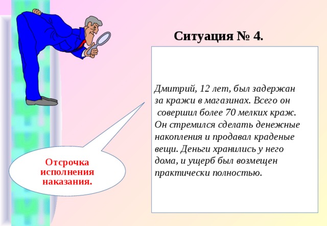 Ситуация № 4. Дмитрий, 12 лет, был задержан за кражи в магазинах. Всего он  совершил более 70 мелких краж. Он стремился сделать денежные накопления и продавал краденые вещи. Деньги хранились у него дома, и ущерб был возмещен практически полностью. Отсрочка исполнения наказания.  