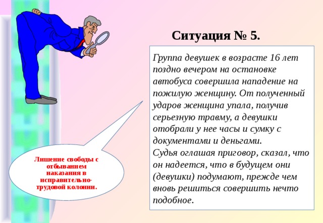 Ситуация № 5. Группа девушек в возрасте 16 лет поздно вечером на остановке автобуса совершила нападение на пожилую женщину. От полученный ударов женщина упала, получив серьезную травму, а девушки отобрали у нее часы и сумку с документами и деньгами. Судья оглашая приговор, сказал, что он надеется, что в будущем они (девушки) подумают, прежде чем вновь решиться совершить нечто подобное. Лишение свободы с отбыванием наказания в исправительно-трудовой колонии. 
