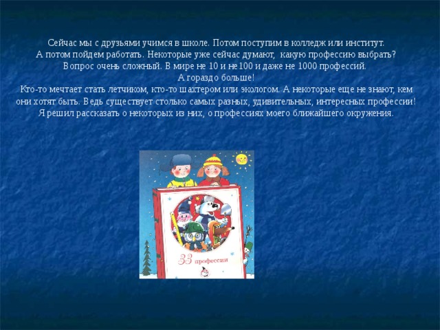 Сейчас мы с друзьями учимся в школе. Потом поступим в колледж или институт.  А потом пойдем работать. Некоторые уже сейчас думают, какую профессию выбрать? Вопрос очень сложный. В мире не 10 и не100 и даже не 1000 профессий. А гораздо больше! Кто-то мечтает стать летчиком, кто-то шахтером или экологом. А некоторые еще не знают, кем они хотят быть. Ведь существует столько самых разных, удивительных, интересных профессии! Я решил рассказать о некоторых из них, о профессиях моего ближайшего окружения. 