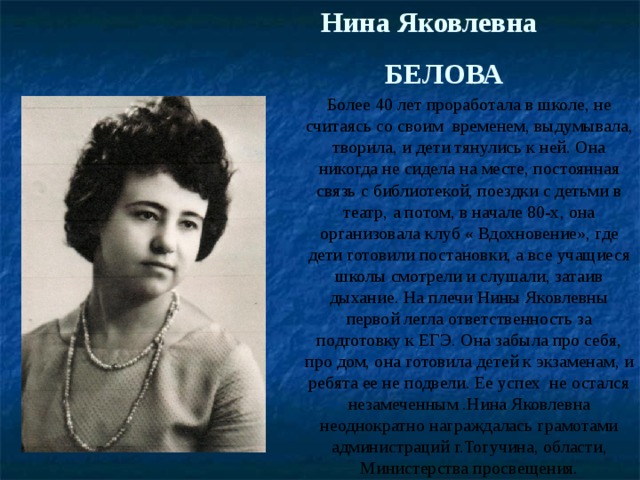 Нина Яковлевна  БЕЛОВА Более 40 лет проработала в школе, не считаясь со своим временем, выдумывала, творила, и дети тянулись к ней. Она никогда не сидела на месте, постоянная связь с библиотекой, поездки с детьми в театр, а потом, в начале 80-х, она организовала клуб « Вдохновение», где дети готовили постановки, а все учащиеся школы смотрели и слушали, затаив дыхание. На плечи Нины Яковлевны первой легла ответственность за подготовку к ЕГЭ. Она забыла про себя, про дом, она готовила детей к экзаменам, и ребята ее не подвели. Ее успех не остался незамеченным .Нина Яковлевна неоднократно награждалась грамотами администраций г.Тогучина, области, Министерства просвещения. 