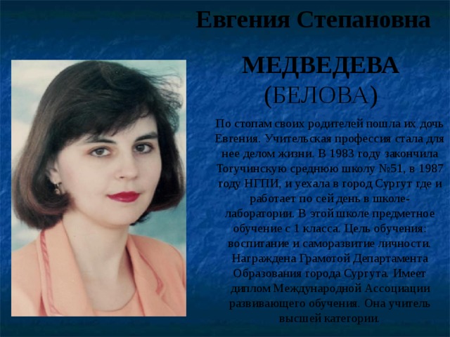 Евгения Степановна МЕДВЕДЕВА (БЕЛОВА) По стопам своих родителей пошла их дочь Евгения. Учительская профессия стала для нее делом жизни. В 1983 году закончила Тогучинскую среднюю школу №51, в 1987 году НГПИ, и уехала в город Сургут где и работает по сей день в школе- лаборатории. В этой школе предметное обучение с 1 класса. Цель обучения: воспитание и саморазвитие личности. Награждена Грамотой Департамента Образования города Сургута. Имеет диплом Международной Ассоциации развивающего обучения. Она учитель высшей категории. 