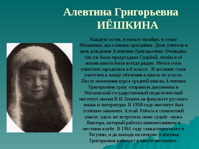 Алевтина Григорьевна ИЁШКИНА Каждую осень, в начале октября, в семье Иёшкиных два главных праздника- День учителя и день рождения Алевтины Григорьевны .Очевидно, так уж было предугадано Судьбой, чтобы в её жизни школа была всегда рядом. Мечта стать учителем зародилась в 8 классе. И желание стать учителем к концу обучения в школе не угасло. После окончания курса средней школы Алевтина Григорьевна сразу отправила документы в Московский государственный педагогический институт имени В.И.Ленина на факультет русского языка и литературы. В 1958 году институт был успешно закончен. Алтай. Работа в семилетней школе, здесь же встретила свою судьбу- мужа Виктора, который работал киномехаником в местном клубе. В 1961 году семья переезжает в Тогучин, и до выхода на пенсию Алевтина Григорьевна работает в школе-интернате. 