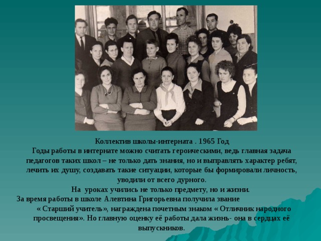 Коллектив школы-интерната . 1965 Год Годы работы в интернате можно считать героическими, ведь главная задача педагогов таких школ – не только дать знания, но и выправлять характер ребят, лечить их душу, создавать такие ситуации, которые бы формировали личность, уводили от всего дурного. На уроках учились не только предмету, но и жизни. За время работы в школе Алевтина Григорьевна получила звание « Старший учитель», награждена почетным знаком « Отличник народного просвещения». Но главную оценку её работы дала жизнь- она в сердцах её выпускников. 