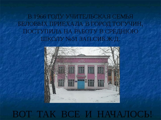 В 1966 ГОДУ УЧИТЕЛЬСКАЯ СЕМЬЯ БЕЛОВЫХ ПРИЕХАЛА В ГОРОД ТОГУЧИН, ПОСТУПИЛА НА РАБОТУ В СРЕДНЮЮ ШКОЛУ №51 ЗАП.СИБ.Ж/Д. ВОТ ТАК ВСЕ И НАЧАЛОСЬ! 