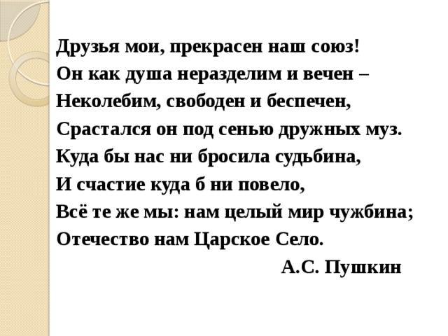 Друзья мои, прекрасен наш союз! Он как душа неразделим и вечен – Неколебим, свободен и беспечен, Срастался он под сенью дружных муз. Куда бы нас ни бросила судьбина, И счастие куда б ни повело, Всё те же мы: нам целый мир чужбина; Отечество нам Царское Село.  А.С. Пушкин 