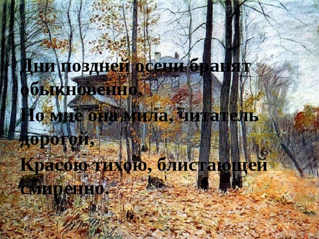 Дни поздней осени бранят обыкновенно, Но мне она мила, читатель дорогой, Красою тихою, блистающей смиренно. 