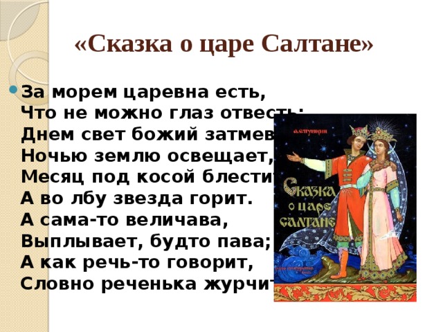 «Сказка о царе Салтане» За морем царевна есть,  Что не можно глаз отвесть:  Днем свет божий затмевает,  Ночью землю освещает,  Месяц под косой блестит,  А во лбу звезда горит.  А сама-то величава,  Выплывает, будто пава;  А как речь-то говорит,  Словно реченька журчит. 