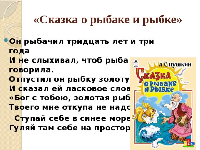 «Сказка о рыбаке и рыбке» Он рыбачил тридцать лет и три года  И не слыхивал, чтоб рыба говорила.  Отпустил он рыбку золотую  И сказал ей ласковое слово:  «Бог с тобою, золотая рыбка!  Твоего мне откупа не надо;  Ступай себе в синее море,  Гуляй там себе на просторе». 
