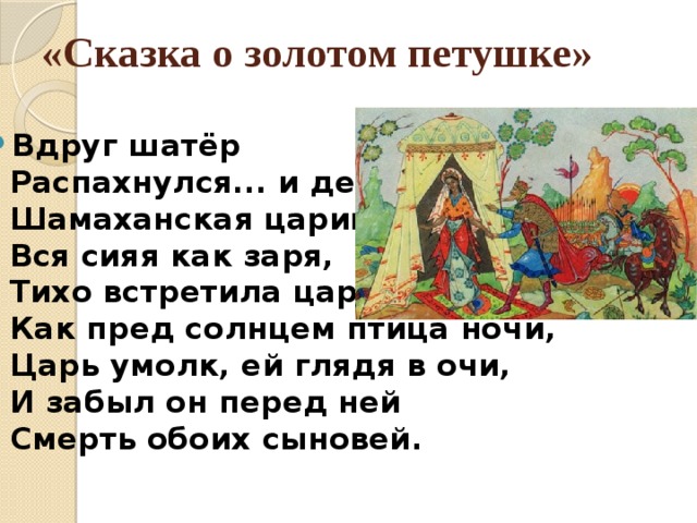 «Сказка о золотом петушке»   Вдруг шатёр  Распахнулся... и девица,  Шамаханская царица,  Вся сияя как заря,  Тихо встретила царя.  Как пред солнцем птица ночи,  Царь умолк, ей глядя в очи,  И забыл он перед ней  Смерть обоих сыновей. 