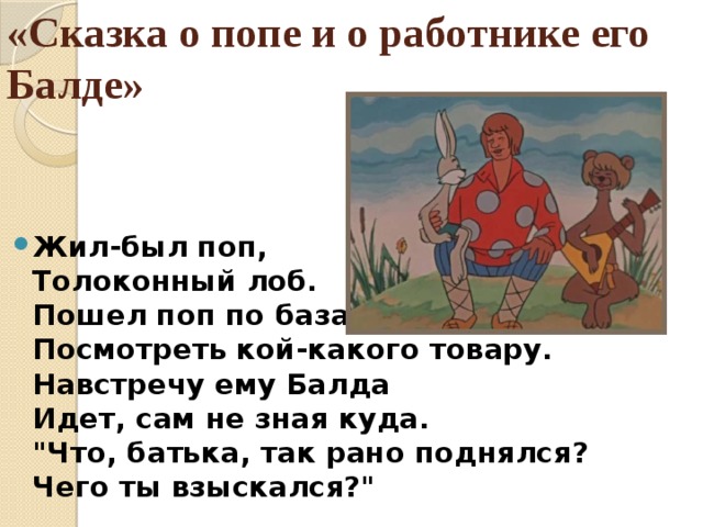 «Сказка о попе и о работнике его Балде»   Жил-был поп,  Толоконный лоб.  Пошел поп по базару  Посмотреть кой-какого товару.  Навстречу ему Балда  Идет, сам не зная куда.  
