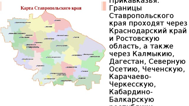 Находится в центре Прикавказья. Границы Ставропольского края проходят через Краснодарский край и Ростовскую область, а также через Калмыкию, Дагестан, Северную Осетию, Чеченскую, Карачаево-Черкесскую, Кабардино-Балкарскую республики. 