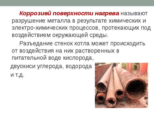   Коррозией поверхности нагрева называют разрушение металла в результате химических и электро-химических процессов, протекающих под воздействием окружающей среды.   Разъедание стенок котла может происходить от воздействия на них растворенных в питательной воде кислорода,  двуокиси углерода, водорода  и т.д. 