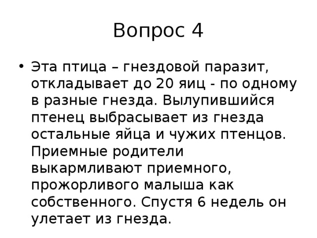 Вопрос 4 Эта птица – гнездовой паразит, откладывает до 20 яиц - по одному в разные гнезда. Вылупившийся птенец выбрасывает из гнезда остальные яйца и чужих птенцов. Приемные родители выкармливают приемного, прожорливого малыша как собственного. Спустя 6 недель он улетает из гнезда. 
