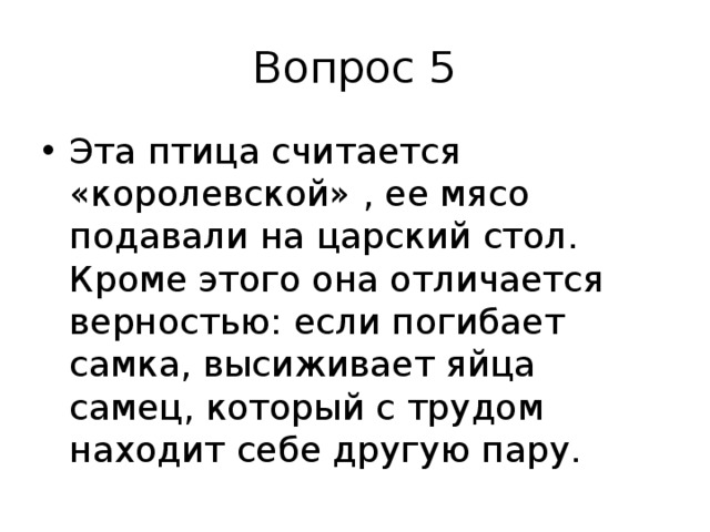Вопрос 5 Эта птица считается «королевской» , ее мясо подавали на царский стол. Кроме этого она отличается верностью: если погибает самка, высиживает яйца самец, который с трудом находит себе другую пару. 