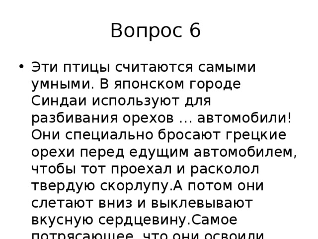 Вопрос 6 Эти птицы считаются самыми умными. В японском городе Синдаи используют для разбивания орехов … автомобили! Они специально бросают грецкие орехи перед едущим автомобилем, чтобы тот проехал и расколол твердую скорлупу.А потом они слетают вниз и выклевывают вкусную сердцевину.Самое потрясающее, что они освоили светофор и ждут красного цвета 