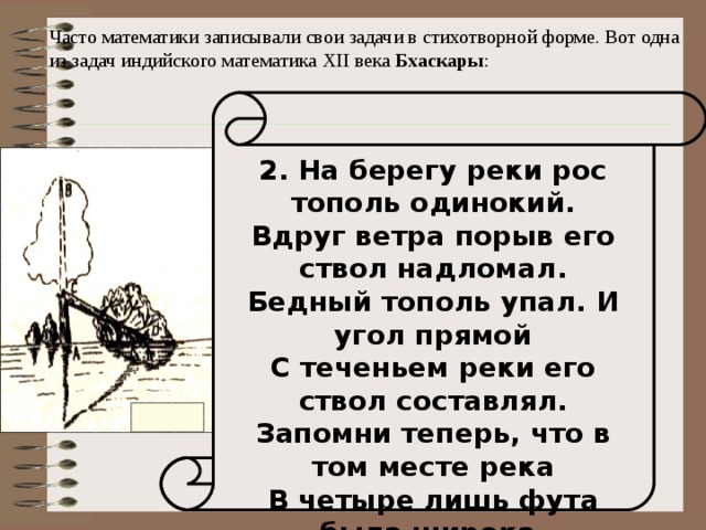 Часто математики записывали свои задачи в стихотворной форме. Вот одна из задач индийского математика XII века Бхаскары : 2. На берегу реки рос тополь одинокий. Вдруг ветра порыв его ствол надломал. Бедный тополь упал. И угол прямой С теченьем реки его ствол составлял. Запомни теперь, что в том месте река В четыре лишь фута была широка. Верхушка склонилась у края реки. Осталось три фута всего от ствола, Прошу тебя, скоро теперь мне скажи: У тополя как велика высота? 