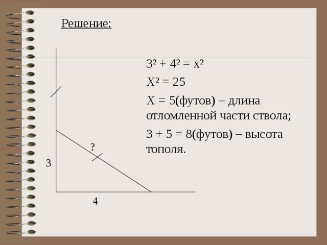 Решение: 3 ² + 4² = x² X² = 25 X = 5 (футов) – длина отломленной части ствола; 3 + 5 = 8(футов) – высота тополя. ? 3 4 