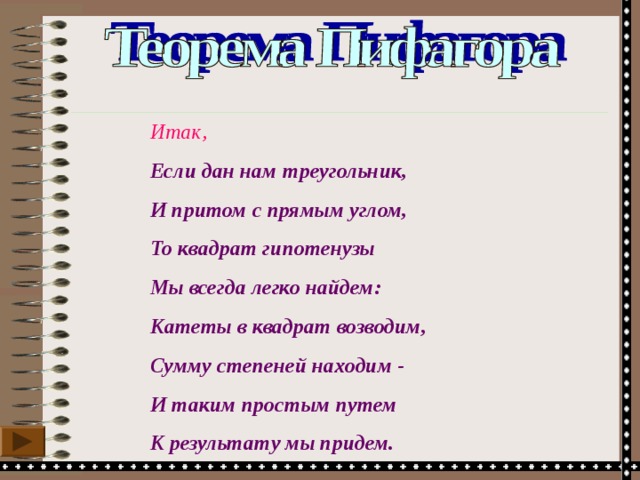 Итак, Если дан нам треугольник, И притом с прямым углом, То квадрат гипотенузы Мы всегда легко найдем: Катеты в квадрат возводим, Сумму степеней находим - И таким простым путем К результату мы придем. 