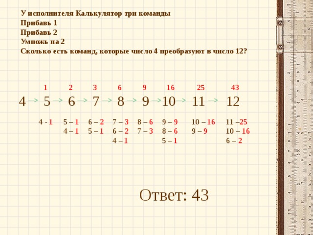 У исполнителя Калькулятор три команды Прибавь 1 Прибавь 2 Умножь на 2 Сколько есть команд, которые число 4 преобразуют в число 12? 43 2 3 6 9 16 25 1 12 10 11 7 9 6 5 4 8 5 – 1 6 – 2 4 - 1 9 – 9 11 – 25 10 – 16 8 – 6 7 – 3 10 – 16 8 – 6 5  – 1 6 – 2 4 – 1 9  – 9 7  – 3 4  – 1 5  – 1 6  – 2 Ответ: 43 