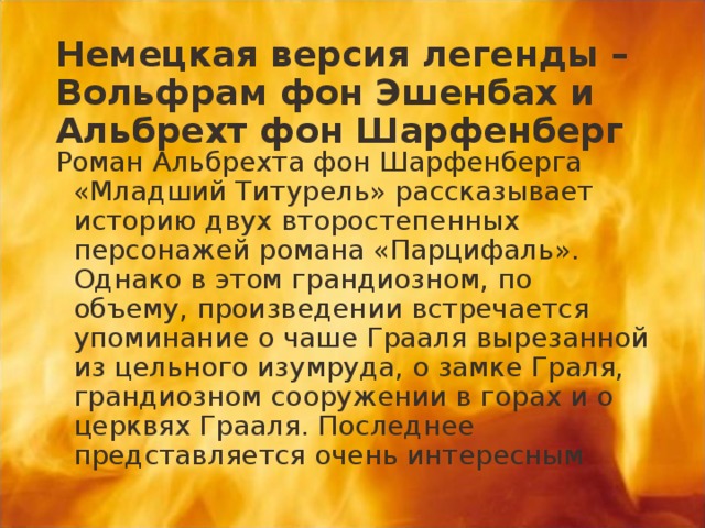 Немецкая версия легенды – Вольфрам фон Эшенбах и Альбрехт фон Шарфенберг Роман Альбрехта фон Шарфенберга «Младший Титурель» рассказывает историю двух второстепенных персонажей романа «Парцифаль». Однако в этом грандиозном, по объему, произведении встречается упоминание о чаше Грааля вырезанной из цельного изумруда, о замке Граля, грандиозном сооружении в горах и о церквях Грааля. Последнее представляется очень интересным 